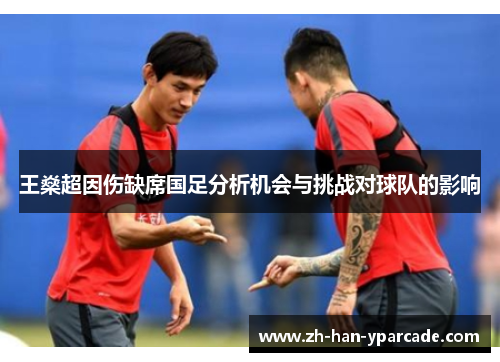 王燊超因伤缺席国足分析机会与挑战对球队的影响 王燊超因伤缺席国足分析机会与挑战对球队的影响