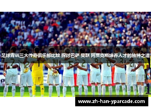 足球青训三大传奇俱乐部比较 探讨巴萨 曼联 阿贾克斯培养人才的独特之道