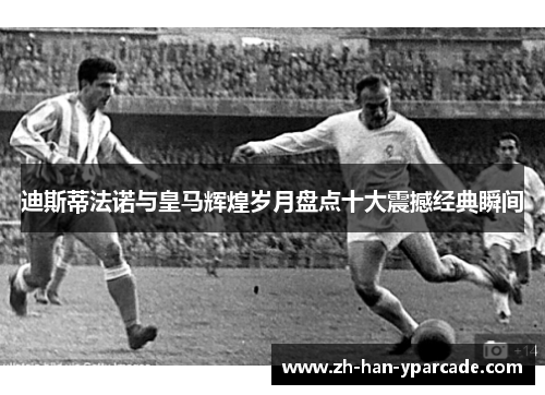 迪斯蒂法诺与皇马辉煌岁月盘点十大震撼经典瞬间 迪斯蒂法诺与皇马辉煌岁月盘点十大震撼经典瞬间
