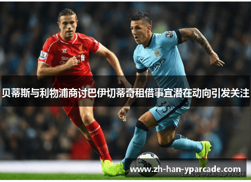 贝蒂斯与利物浦商讨巴伊切蒂奇租借事宜潜在动向引发关注 贝蒂斯与利物浦商讨巴伊切蒂奇租借事宜潜在动向引发关注