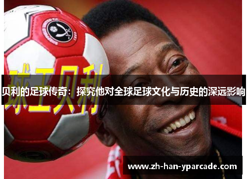 贝利的足球传奇:探究他对全球足球文化与历史的深远影响 贝利的足球传奇:探究他对全球足球文化与历史的深远影响
